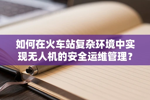 如何在火车站复杂环境中实现无人机的安全运维管理？