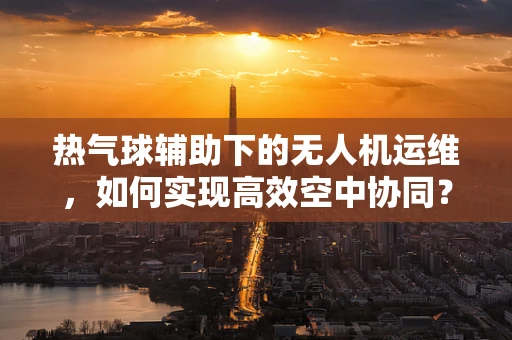 热气球辅助下的无人机运维，如何实现高效空中协同？