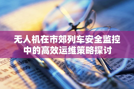 无人机在市郊列车安全监控中的高效运维策略探讨