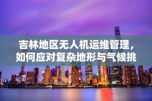 吉林地区无人机运维管理，如何应对复杂地形与气候挑战？