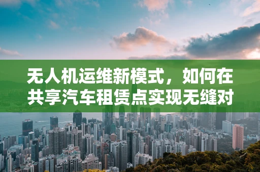 无人机运维新模式，如何在共享汽车租赁点实现无缝对接？