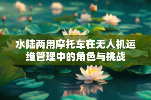 水陆两用摩托车在无人机运维管理中的角色与挑战