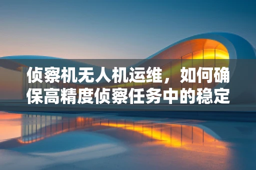 侦察机无人机运维，如何确保高精度侦察任务中的稳定与安全？