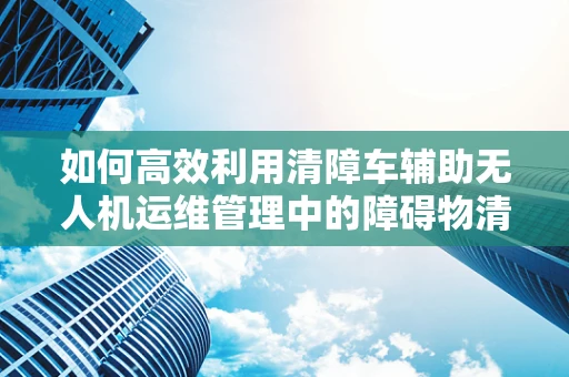 如何高效利用清障车辅助无人机运维管理中的障碍物清除？