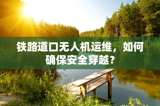 铁路道口无人机运维，如何确保安全穿越？