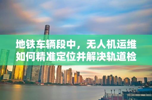 地铁车辆段中，无人机运维如何精准定位并解决轨道检查难题？