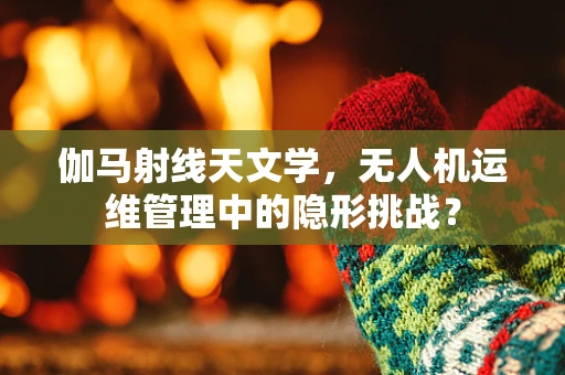 伽马射线天文学，无人机运维管理中的隐形挑战？
