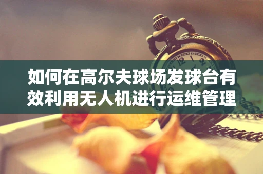 如何在高尔夫球场发球台有效利用无人机进行运维管理？