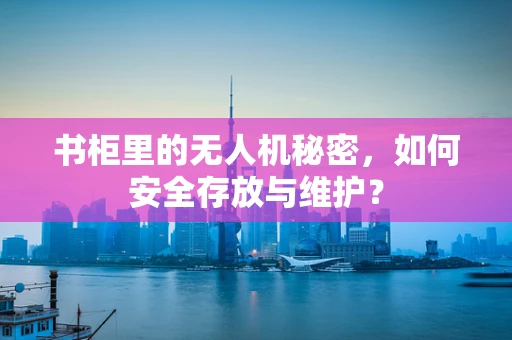 书柜里的无人机秘密，如何安全存放与维护？
