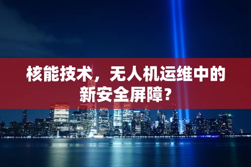 核能技术，无人机运维中的新安全屏障？