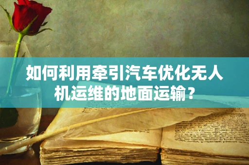 如何利用牵引汽车优化无人机运维的地面运输？