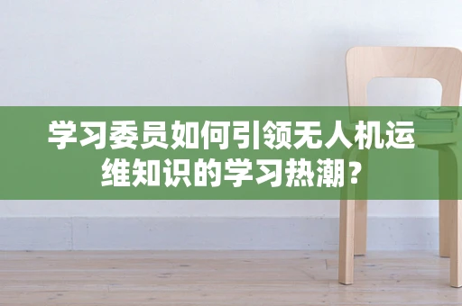 学习委员如何引领无人机运维知识的学习热潮？