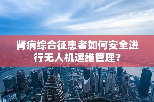 肾病综合征患者如何安全进行无人机运维管理？