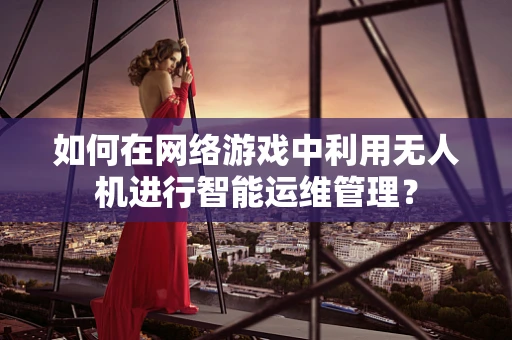 如何在网络游戏中利用无人机进行智能运维管理？