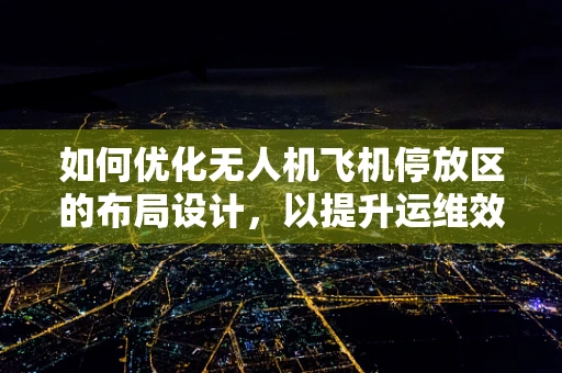 如何优化无人机飞机停放区的布局设计，以提升运维效率？