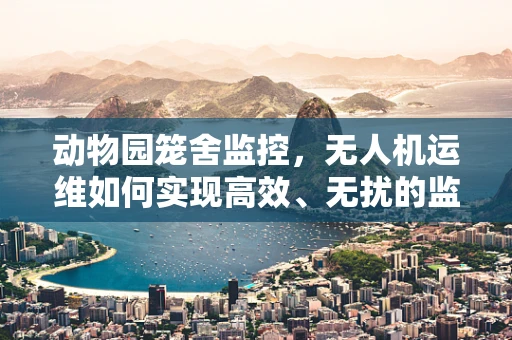 动物园笼舍监控，无人机运维如何实现高效、无扰的监测？
