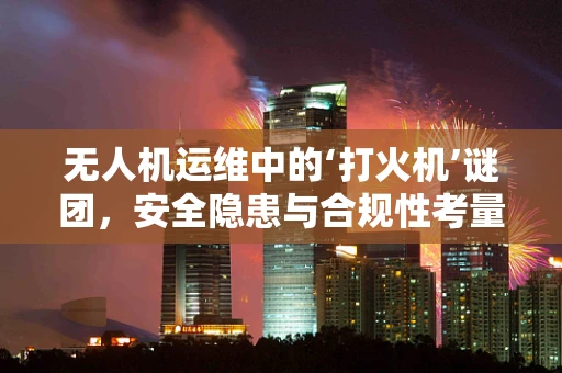 无人机运维中的‘打火机’谜团，安全隐患与合规性考量