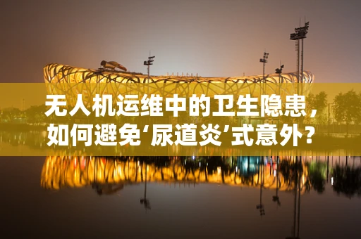 无人机运维中的卫生隐患，如何避免‘尿道炎’式意外？