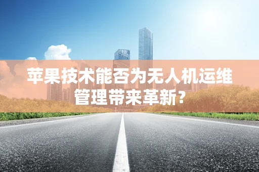 苹果技术能否为无人机运维管理带来革新？