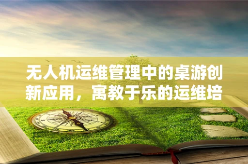 无人机运维管理中的桌游创新应用，寓教于乐的运维培训新思路？
