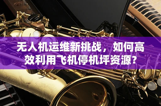 无人机运维新挑战，如何高效利用飞机停机坪资源？
