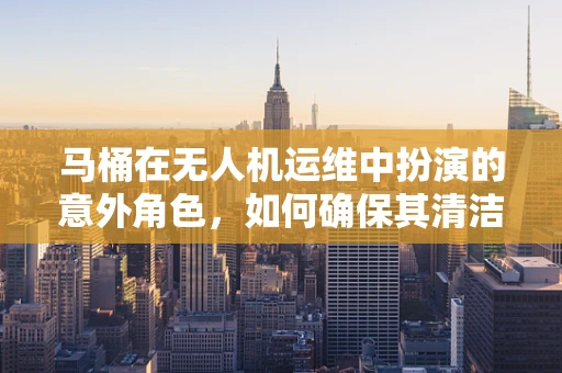 马桶在无人机运维中扮演的意外角色，如何确保其清洁与安全？