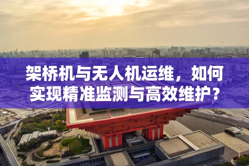 架桥机与无人机运维，如何实现精准监测与高效维护？