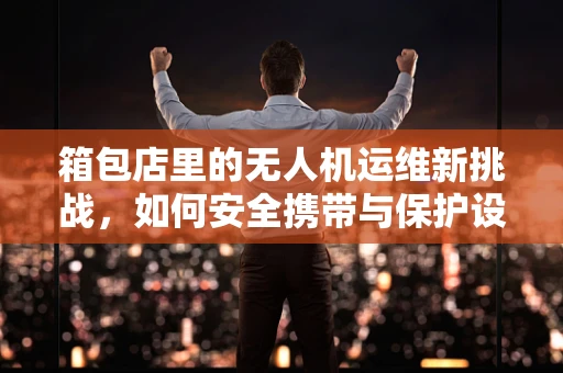 箱包店里的无人机运维新挑战，如何安全携带与保护设备？