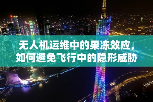 无人机运维中的果冻效应，如何避免飞行中的隐形威胁？