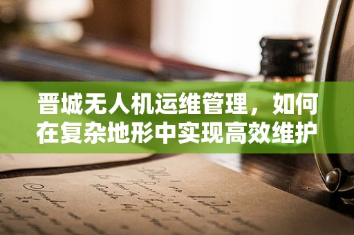 晋城无人机运维管理，如何在复杂地形中实现高效维护？