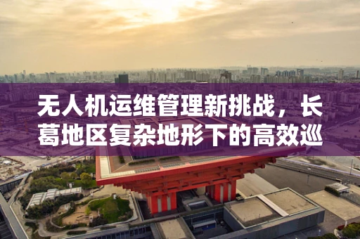 无人机运维管理新挑战，长葛地区复杂地形下的高效巡检