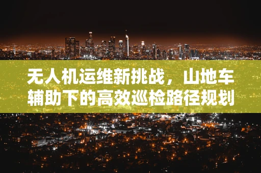 无人机运维新挑战，山地车辅助下的高效巡检路径规划