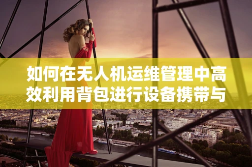 如何在无人机运维管理中高效利用背包进行设备携带与维护？