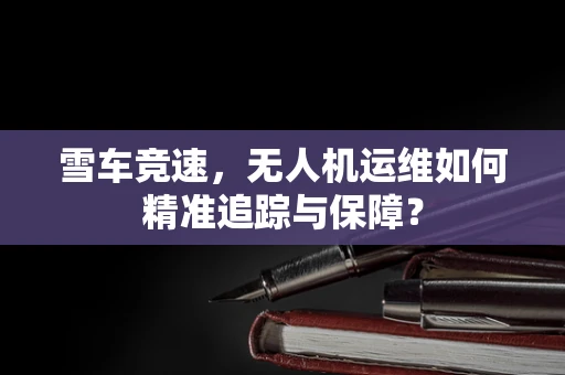 雪车竞速，无人机运维如何精准追踪与保障？