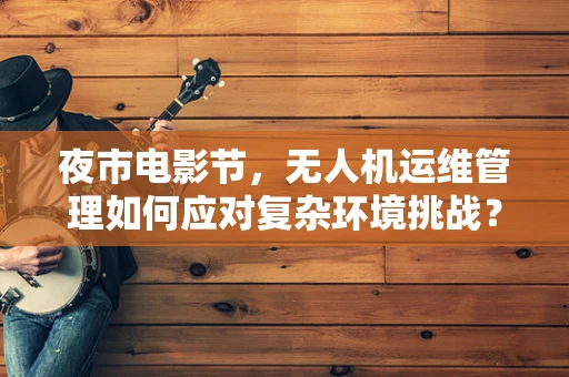 夜市电影节，无人机运维管理如何应对复杂环境挑战？
