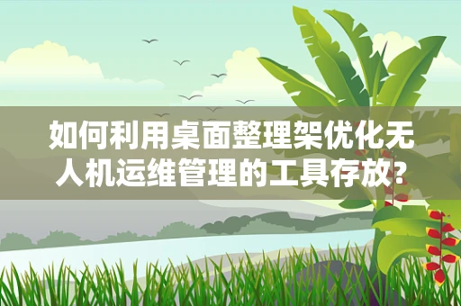 如何利用桌面整理架优化无人机运维管理的工具存放？