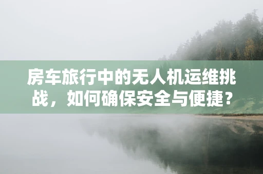 房车旅行中的无人机运维挑战，如何确保安全与便捷？