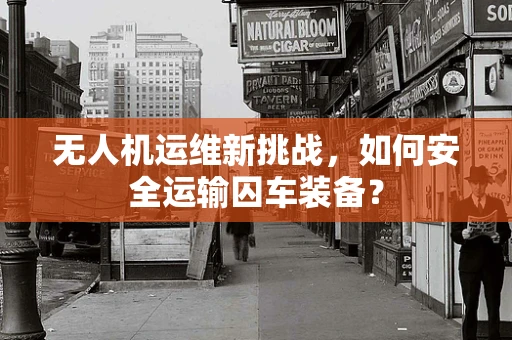 无人机运维新挑战，如何安全运输囚车装备？