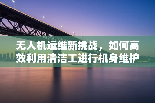无人机运维新挑战，如何高效利用清洁工进行机身维护？