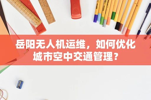 岳阳无人机运维，如何优化城市空中交通管理？
