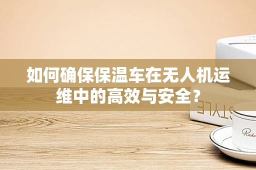 如何确保保温车在无人机运维中的高效与安全？