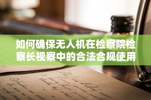 如何确保无人机在检察院检察长视察中的合法合规使用？