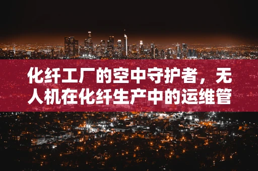 化纤工厂的空中守护者，无人机在化纤生产中的运维管理挑战与对策