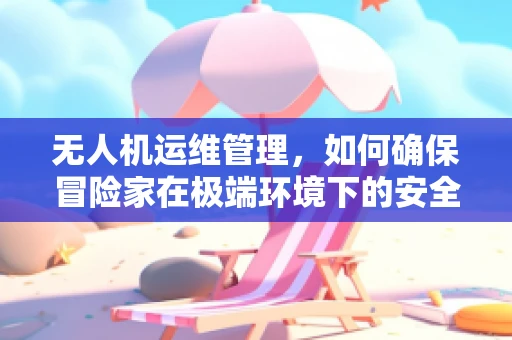 无人机运维管理，如何确保冒险家在极端环境下的安全飞行？