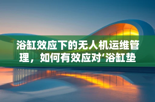 浴缸效应下的无人机运维管理，如何有效应对‘浴缸垫’的挑战？