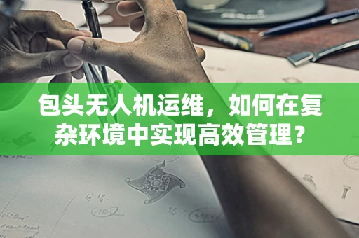 包头无人机运维，如何在复杂环境中实现高效管理？