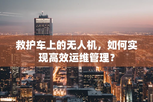 救护车上的无人机，如何实现高效运维管理？