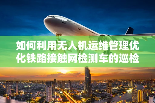 如何利用无人机运维管理优化铁路接触网检测车的巡检效率？