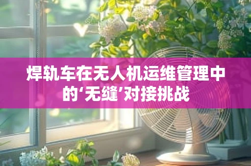 焊轨车在无人机运维管理中的‘无缝’对接挑战
