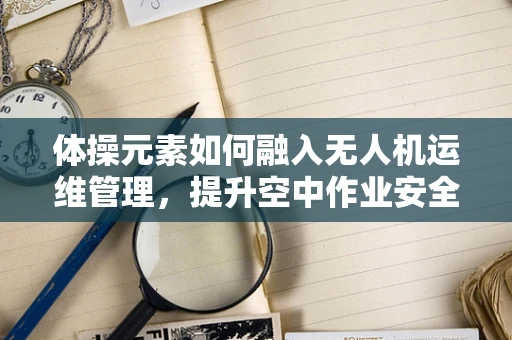体操元素如何融入无人机运维管理，提升空中作业安全？